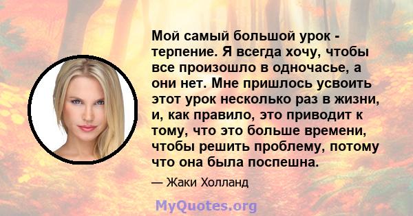 Мой самый большой урок - терпение. Я всегда хочу, чтобы все произошло в одночасье, а они нет. Мне пришлось усвоить этот урок несколько раз в жизни, и, как правило, это приводит к тому, что это больше времени, чтобы