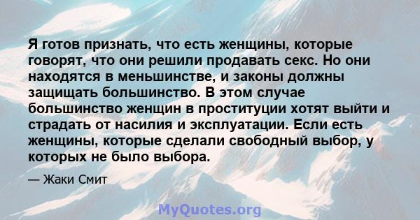 Я готов признать, что есть женщины, которые говорят, что они решили продавать секс. Но они находятся в меньшинстве, и законы должны защищать большинство. В этом случае большинство женщин в проституции хотят выйти и