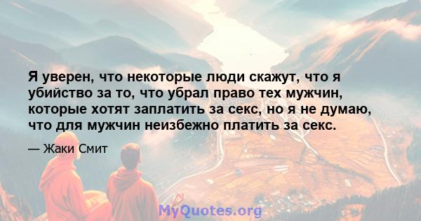 Я уверен, что некоторые люди скажут, что я убийство за то, что убрал право тех мужчин, которые хотят заплатить за секс, но я не думаю, что для мужчин неизбежно платить за секс.