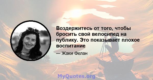 Воздержитесь от того, чтобы бросить свой велосипед на публику. Это показывает плохое воспитание