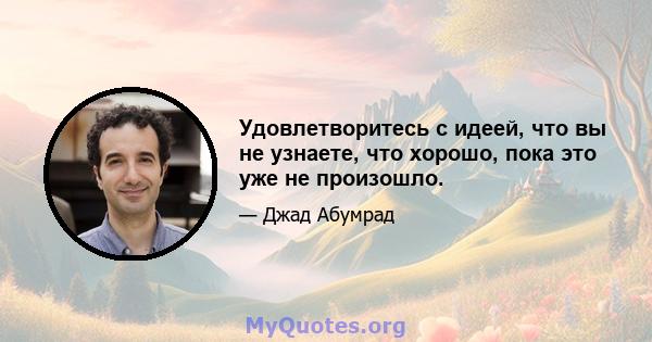 Удовлетворитесь с идеей, что вы не узнаете, что хорошо, пока это уже не произошло.