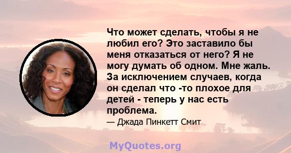 Что может сделать, чтобы я не любил его? Это заставило бы меня отказаться от него? Я не могу думать об одном. Мне жаль. За исключением случаев, когда он сделал что -то плохое для детей - теперь у нас есть проблема.