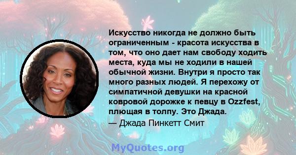 Искусство никогда не должно быть ограниченным - красота искусства в том, что оно дает нам свободу ходить места, куда мы не ходили в нашей обычной жизни. Внутри я просто так много разных людей. Я перехожу от симпатичной