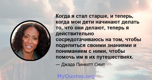 Когда я стал старше, и теперь, когда мои дети начинают делать то, что они делают, теперь я действительно сосредотачиваюсь на том, чтобы поделиться своими знаниями и пониманием с ними, чтобы помочь им в их путешествиях.