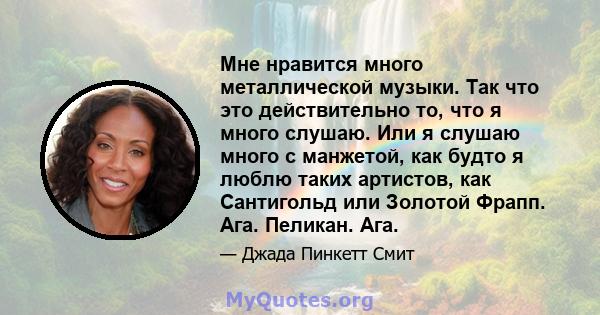 Мне нравится много металлической музыки. Так что это действительно то, что я много слушаю. Или я слушаю много с манжетой, как будто я люблю таких артистов, как Сантигольд или Золотой Фрапп. Ага. Пеликан. Ага.