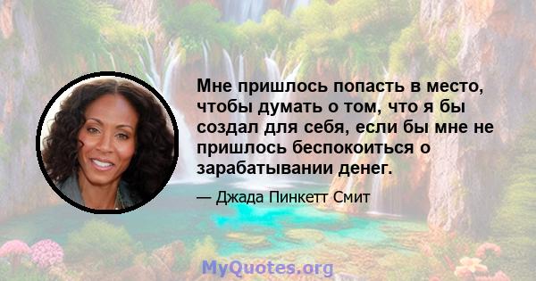 Мне пришлось попасть в место, чтобы думать о том, что я бы создал для себя, если бы мне не пришлось беспокоиться о зарабатывании денег.