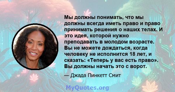 Мы должны понимать, что мы должны всегда иметь право и право принимать решения о наших телах. И это идея, которой нужно преподавать в молодом возрасте. Вы не можете дождаться, когда человеку не исполнится 18 лет, и