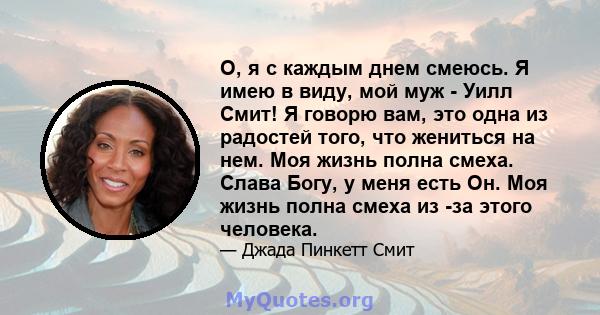 О, я с каждым днем ​​смеюсь. Я имею в виду, мой муж - Уилл Смит! Я говорю вам, это одна из радостей того, что жениться на нем. Моя жизнь полна смеха. Слава Богу, у меня есть Он. Моя жизнь полна смеха из -за этого