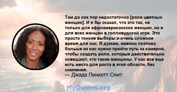 Там до сих пор недостаточно [роли цветных женщин]. И я бы сказал, что это так, не только для афроамериканских женщин, но и для всех женщин в голливудской игре. Это просто тонкие выборы и очень сложное время для нас. Я