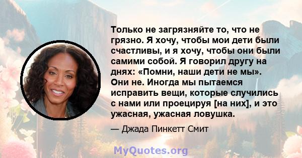 Только не загрязняйте то, что не грязно. Я хочу, чтобы мои дети были счастливы, и я хочу, чтобы они были самими собой. Я говорил другу на днях: «Помни, наши дети не мы». Они не. Иногда мы пытаемся исправить вещи,