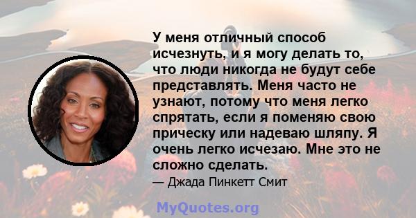 У меня отличный способ исчезнуть, и я могу делать то, что люди никогда не будут себе представлять. Меня часто не узнают, потому что меня легко спрятать, если я поменяю свою прическу или надеваю шляпу. Я очень легко