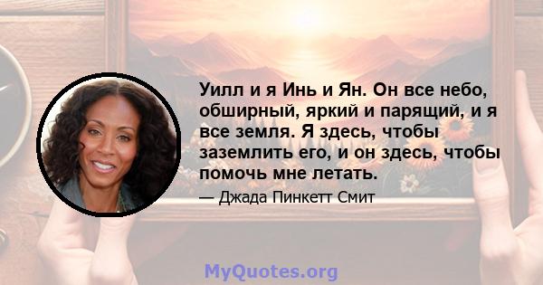 Уилл и я Инь и Ян. Он все небо, обширный, яркий и парящий, и я все земля. Я здесь, чтобы заземлить его, и он здесь, чтобы помочь мне летать.