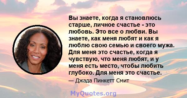 Вы знаете, когда я становлюсь старше, личное счастье - это любовь. Это все о любви. Вы знаете, как меня любят и как я люблю свою семью и своего мужа. Для меня это счастье, когда я чувствую, что меня любят, и у меня есть 