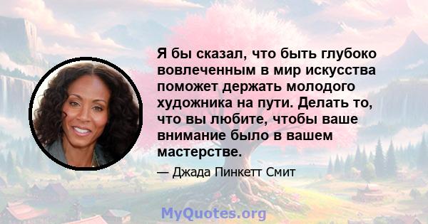 Я бы сказал, что быть глубоко вовлеченным в мир искусства поможет держать молодого художника на пути. Делать то, что вы любите, чтобы ваше внимание было в вашем мастерстве.