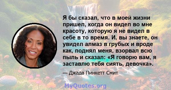 Я бы сказал, что в моей жизни пришел, когда он видел во мне красоту, которую я не видел в себе в то время. И, вы знаете, он увидел алмаз в грубых и вроде как, поднял меня, взорвал всю пыль и сказал: «Я говорю вам, я