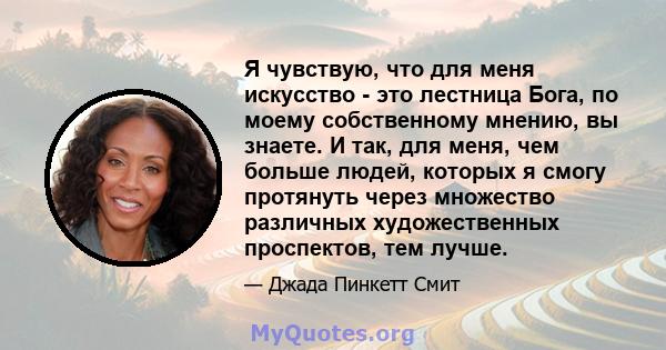 Я чувствую, что для меня искусство - это лестница Бога, по моему собственному мнению, вы знаете. И так, для меня, чем больше людей, которых я смогу протянуть через множество различных художественных проспектов, тем