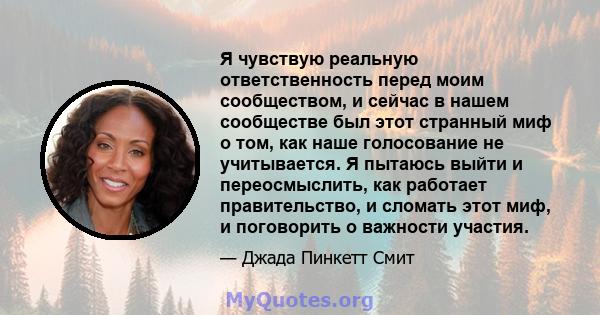 Я чувствую реальную ответственность перед моим сообществом, и сейчас в нашем сообществе был этот странный миф о том, как наше голосование не учитывается. Я пытаюсь выйти и переосмыслить, как работает правительство, и