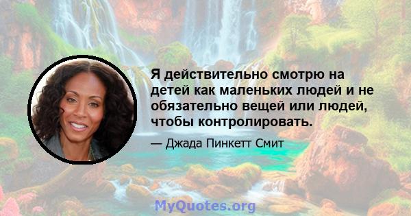 Я действительно смотрю на детей как маленьких людей и не обязательно вещей или людей, чтобы контролировать.