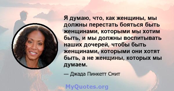 Я думаю, что, как женщины, мы должны перестать бояться быть женщинами, которыми мы хотим быть, и мы должны воспитывать наших дочерей, чтобы быть женщинами, которыми они хотят быть, а не женщины, которых мы думаем.