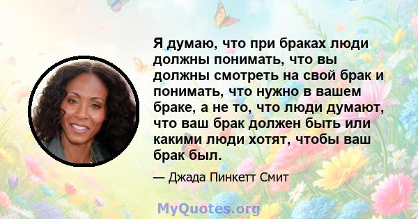 Я думаю, что при браках люди должны понимать, что вы должны смотреть на свой брак и понимать, что нужно в вашем браке, а не то, что люди думают, что ваш брак должен быть или какими люди хотят, чтобы ваш брак был.