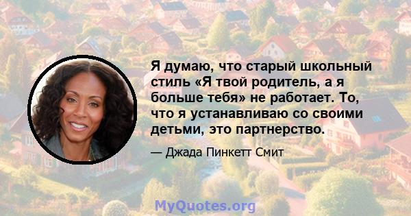 Я думаю, что старый школьный стиль «Я твой родитель, а я больше тебя» не работает. То, что я устанавливаю со своими детьми, это партнерство.