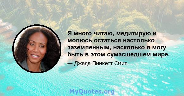 Я много читаю, медитирую и молюсь остаться настолько заземленным, насколько я могу быть в этом сумасшедшем мире.