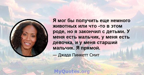 Я мог бы получить еще немного животных или что -то в этом роде, но я закончил с детьми. У меня есть мальчик, у меня есть девочка, и у меня старший мальчик. Я прямой.