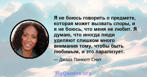 Я не боюсь говорить о предмете, которая может вызвать споры, и я не боюсь, что меня не любит. Я думаю, что иногда люди уделяют слишком много внимания тому, чтобы быть любимым, и это парализует.