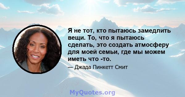 Я не тот, кто пытаюсь замедлить вещи. То, что я пытаюсь сделать, это создать атмосферу для моей семьи, где мы можем иметь что -то.