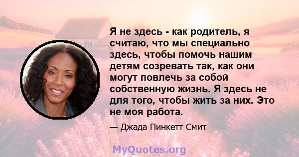 Я не здесь - как родитель, я считаю, что мы специально здесь, чтобы помочь нашим детям созревать так, как они могут повлечь за собой собственную жизнь. Я здесь не для того, чтобы жить за них. Это не моя работа.