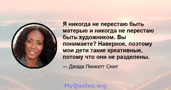 Я никогда не перестаю быть матерью и никогда не перестаю быть художником. Вы понимаете? Наверное, поэтому мои дети такие креативные, потому что они не разделены.