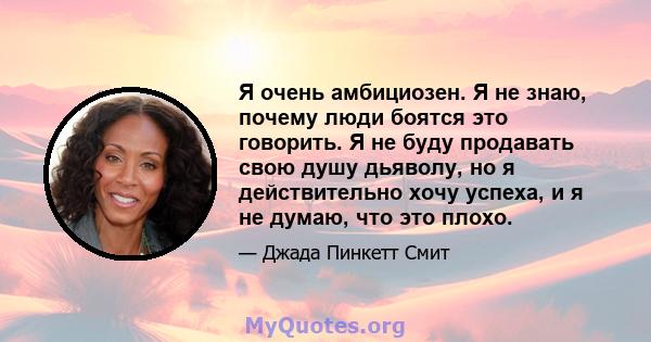 Я очень амбициозен. Я не знаю, почему люди боятся это говорить. Я не буду продавать свою душу дьяволу, но я действительно хочу успеха, и я не думаю, что это плохо.