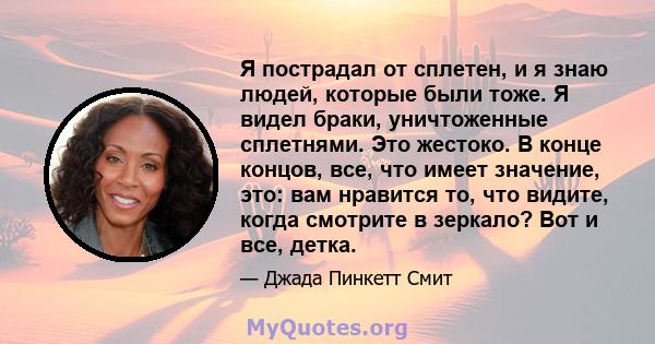 Я пострадал от сплетен, и я знаю людей, которые были тоже. Я видел браки, уничтоженные сплетнями. Это жестоко. В конце концов, все, что имеет значение, это: вам нравится то, что видите, когда смотрите в зеркало? Вот и