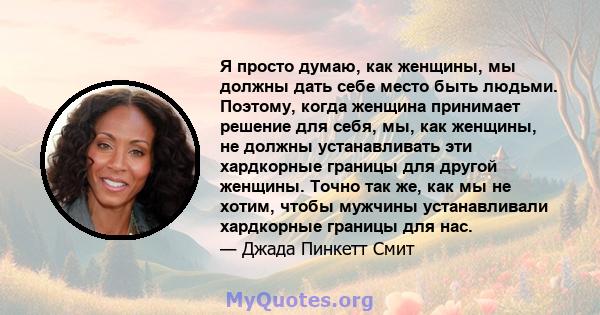 Я просто думаю, как женщины, мы должны дать себе место быть людьми. Поэтому, когда женщина принимает решение для себя, мы, как женщины, не должны устанавливать эти хардкорные границы для другой женщины. Точно так же,