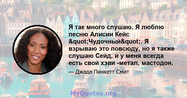 Я так много слушаю. Я люблю песню Алисии Кейс "Чудочный". Я взрываю это повсюду, но я также слушаю Сейд, и у меня всегда есть свой хэви -метал, мастодон.