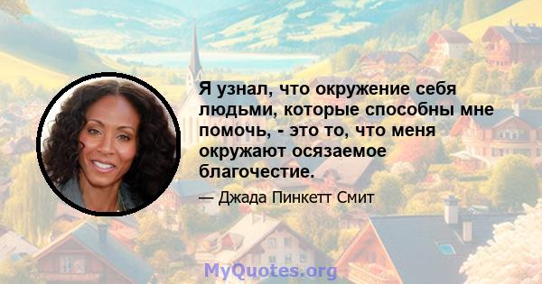 Я узнал, что окружение себя людьми, которые способны мне помочь, - это то, что меня окружают осязаемое благочестие.