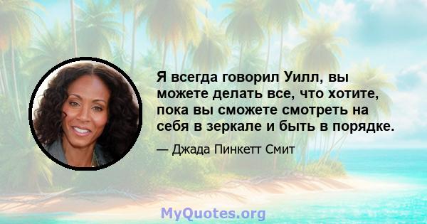 Я всегда говорил Уилл, вы можете делать все, что хотите, пока вы сможете смотреть на себя в зеркале и быть в порядке.