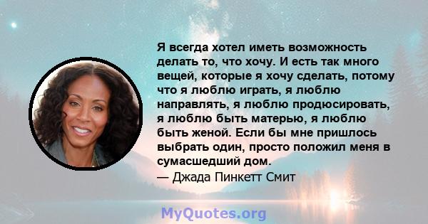 Я всегда хотел иметь возможность делать то, что хочу. И есть так много вещей, которые я хочу сделать, потому что я люблю играть, я люблю направлять, я люблю продюсировать, я люблю быть матерью, я люблю быть женой. Если