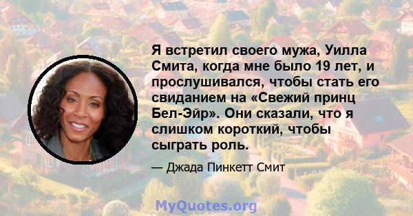 Я встретил своего мужа, Уилла Смита, когда мне было 19 лет, и прослушивался, чтобы стать его свиданием на «Свежий принц Бел-Эйр». Они сказали, что я слишком короткий, чтобы сыграть роль.