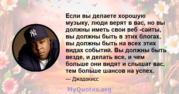 Если вы делаете хорошую музыку, люди верят в вас, но вы должны иметь свои веб -сайты, вы должны быть в этих блогах, вы должны быть на всех этих видах событий. Вы должны быть везде, и делать все, и чем больше они видят и 