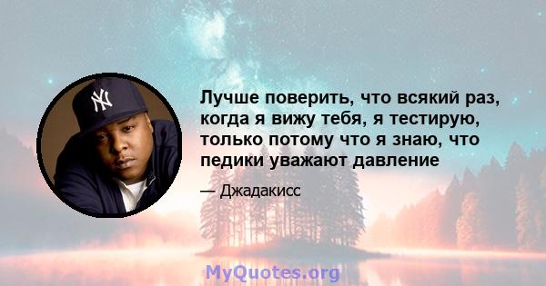 Лучше поверить, что всякий раз, когда я вижу тебя, я тестирую, только потому что я знаю, что педики уважают давление