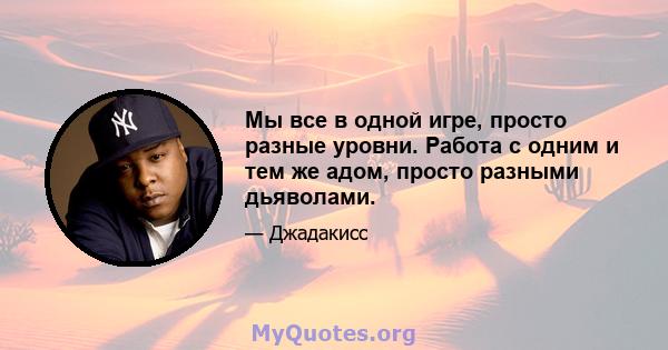 Мы все в одной игре, просто разные уровни. Работа с одним и тем же адом, просто разными дьяволами.