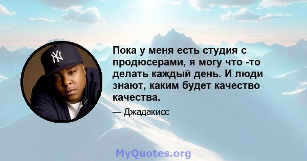 Пока у меня есть студия с продюсерами, я могу что -то делать каждый день. И люди знают, каким будет качество качества.