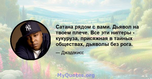 Сатана рядом с вами. Дьявол на твоем плече. Все эти ниггеры - кукуруза, присяжная в тайных обществах, дьяволы без рога.