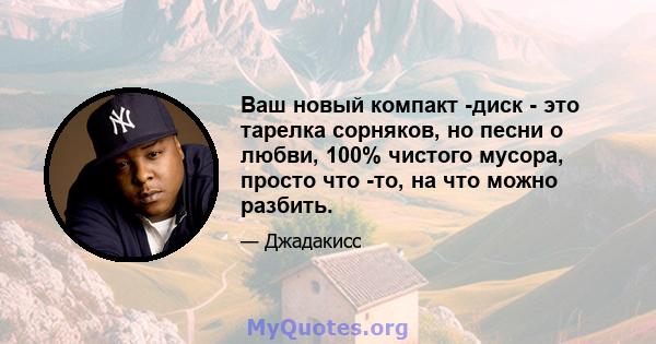 Ваш новый компакт -диск - это тарелка сорняков, но песни о любви, 100% чистого мусора, просто что -то, на что можно разбить.