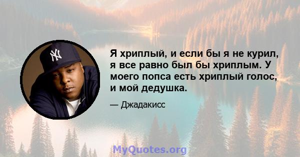 Я хриплый, и если бы я не курил, я все равно был бы хриплым. У моего попса есть хриплый голос, и мой дедушка.