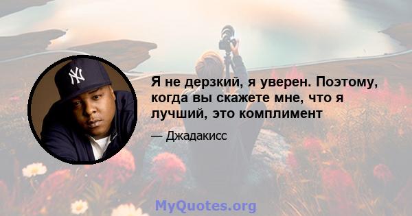 Я не дерзкий, я уверен. Поэтому, когда вы скажете мне, что я лучший, это комплимент