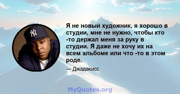 Я не новый художник, я хорошо в студии, мне не нужно, чтобы кто -то держал меня за руку в студии. Я даже не хочу их на всем альбоме или что -то в этом роде.