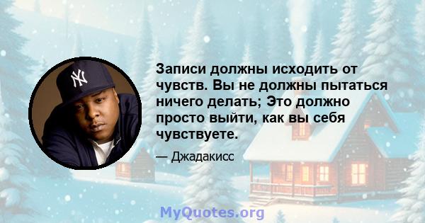 Записи должны исходить от чувств. Вы не должны пытаться ничего делать; Это должно просто выйти, как вы себя чувствуете.