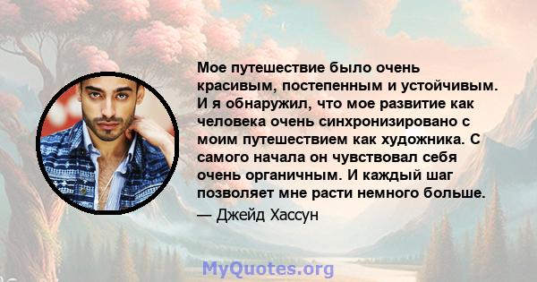 Мое путешествие было очень красивым, постепенным и устойчивым. И я обнаружил, что мое развитие как человека очень синхронизировано с моим путешествием как художника. С самого начала он чувствовал себя очень органичным.